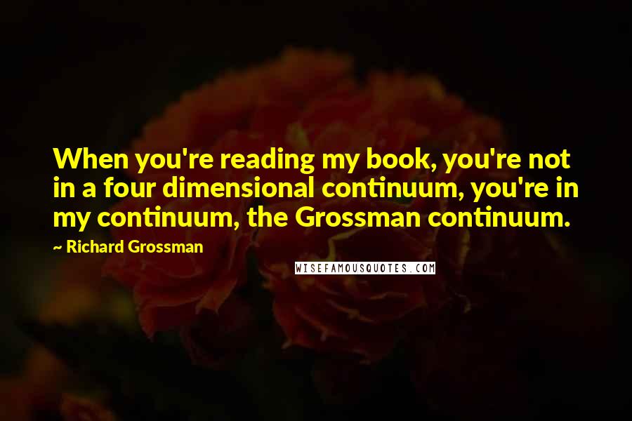 Richard Grossman Quotes: When you're reading my book, you're not in a four dimensional continuum, you're in my continuum, the Grossman continuum.