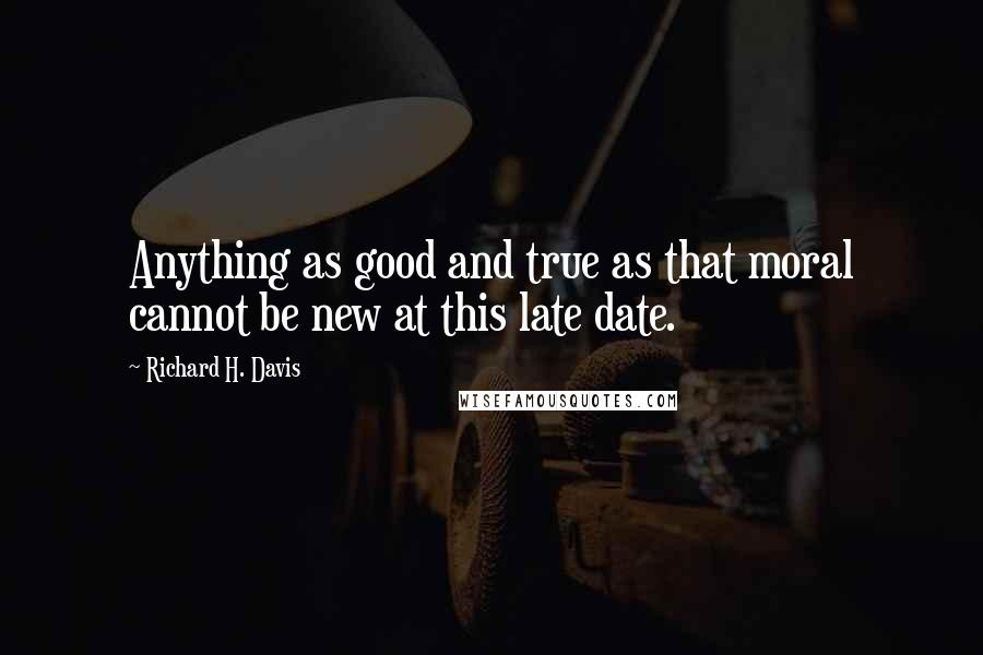 Richard H. Davis Quotes: Anything as good and true as that moral cannot be new at this late date.