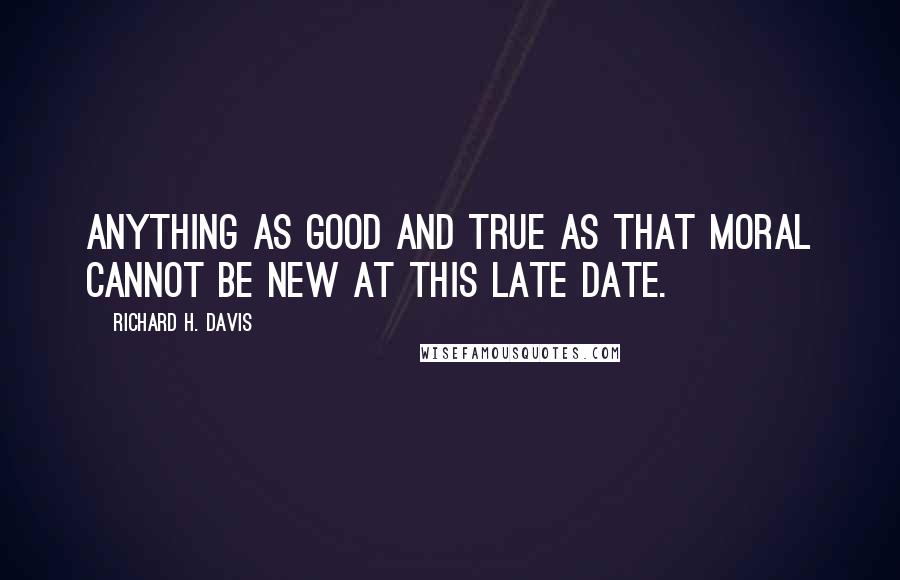 Richard H. Davis Quotes: Anything as good and true as that moral cannot be new at this late date.