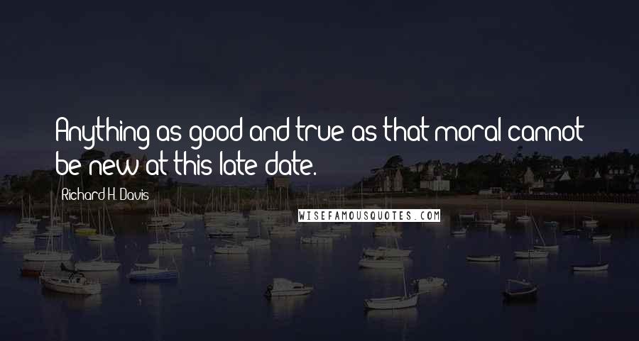 Richard H. Davis Quotes: Anything as good and true as that moral cannot be new at this late date.