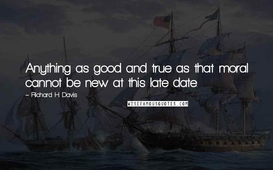 Richard H. Davis Quotes: Anything as good and true as that moral cannot be new at this late date.