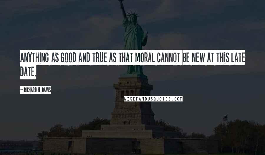 Richard H. Davis Quotes: Anything as good and true as that moral cannot be new at this late date.