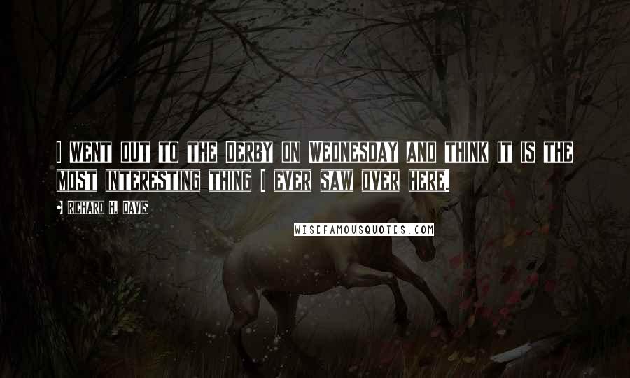 Richard H. Davis Quotes: I went out to the Derby on Wednesday and think it is the most interesting thing I ever saw over here.