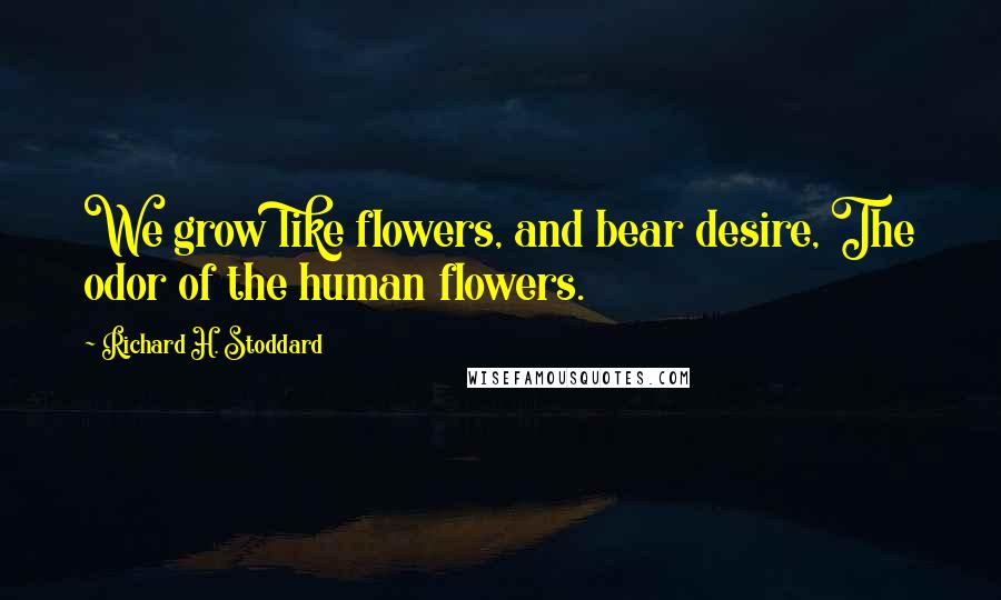 Richard H. Stoddard Quotes: We grow like flowers, and bear desire, The odor of the human flowers.