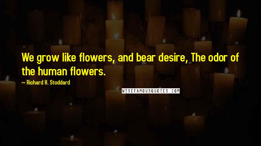 Richard H. Stoddard Quotes: We grow like flowers, and bear desire, The odor of the human flowers.