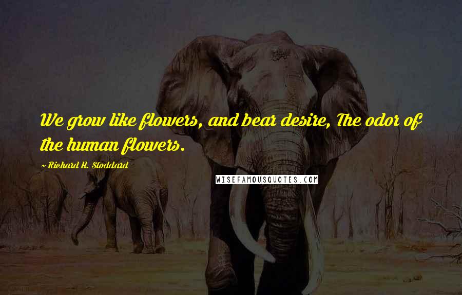 Richard H. Stoddard Quotes: We grow like flowers, and bear desire, The odor of the human flowers.