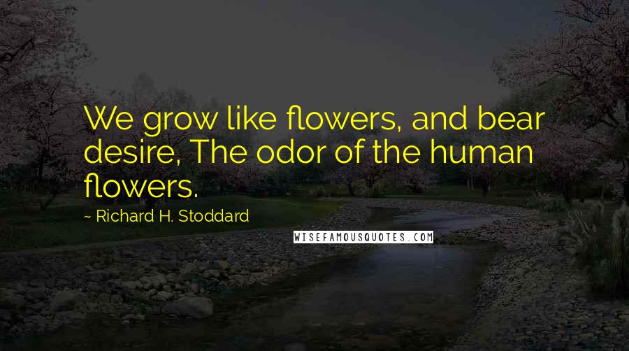 Richard H. Stoddard Quotes: We grow like flowers, and bear desire, The odor of the human flowers.