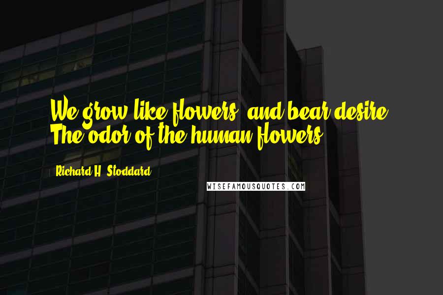 Richard H. Stoddard Quotes: We grow like flowers, and bear desire, The odor of the human flowers.