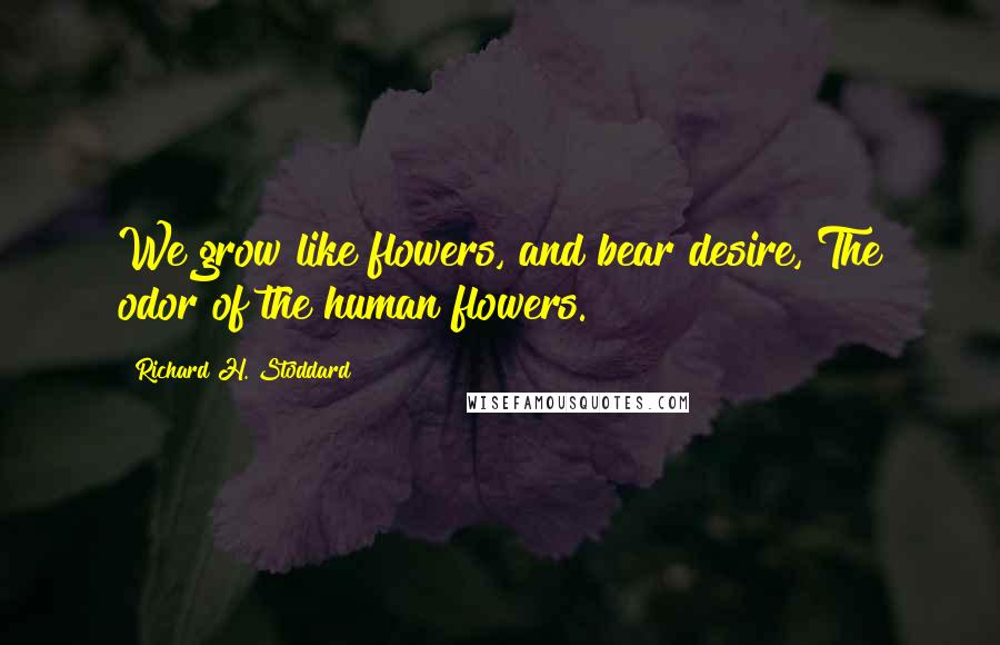 Richard H. Stoddard Quotes: We grow like flowers, and bear desire, The odor of the human flowers.