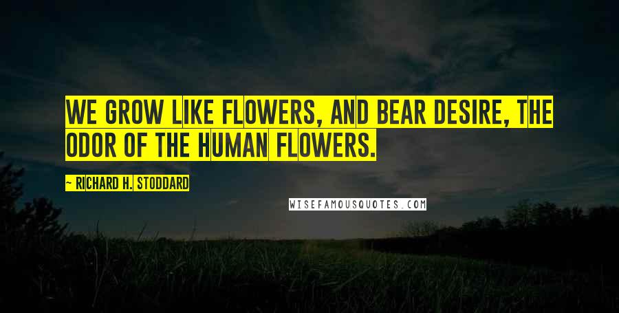 Richard H. Stoddard Quotes: We grow like flowers, and bear desire, The odor of the human flowers.