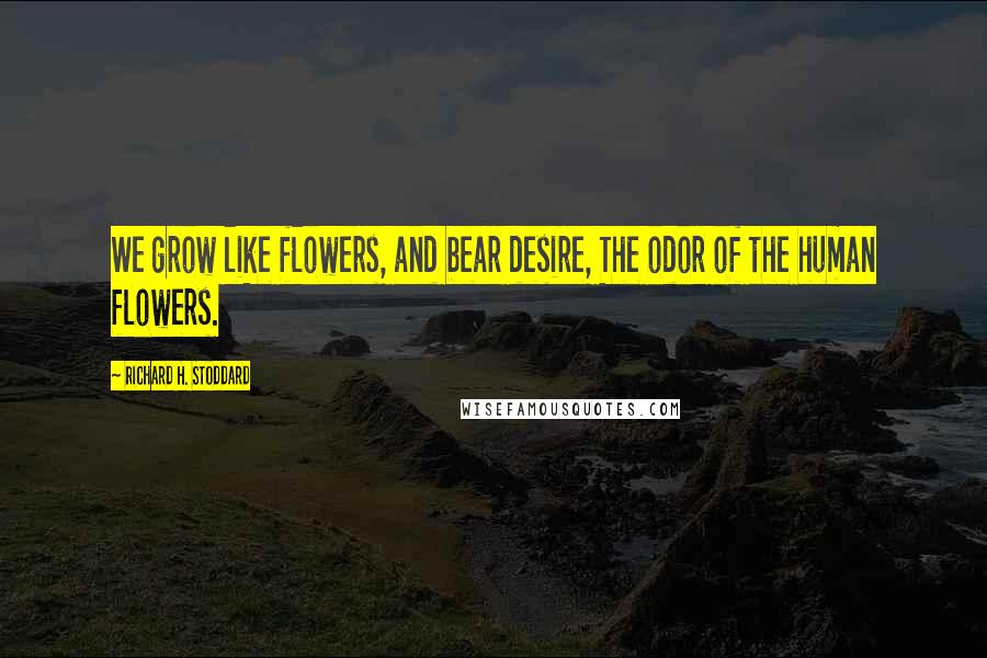 Richard H. Stoddard Quotes: We grow like flowers, and bear desire, The odor of the human flowers.