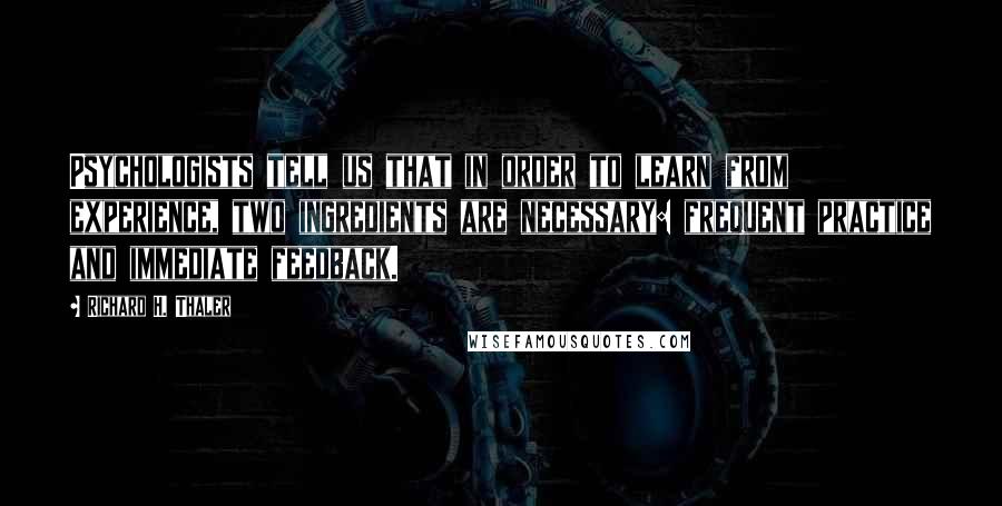 Richard H. Thaler Quotes: Psychologists tell us that in order to learn from experience, two ingredients are necessary: frequent practice and immediate feedback.