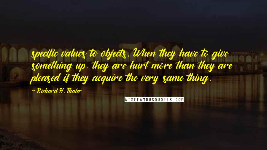 Richard H. Thaler Quotes: specific values to objects. When they have to give something up, they are hurt more than they are pleased if they acquire the very same thing.