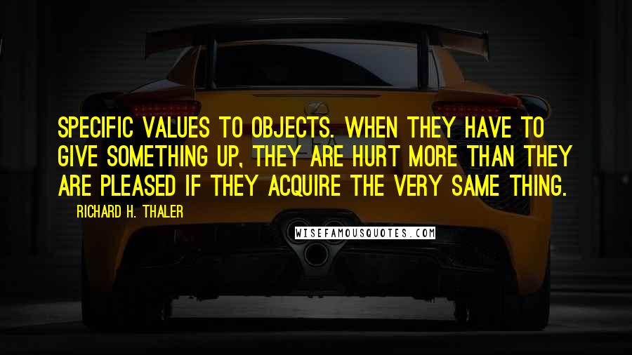 Richard H. Thaler Quotes: specific values to objects. When they have to give something up, they are hurt more than they are pleased if they acquire the very same thing.