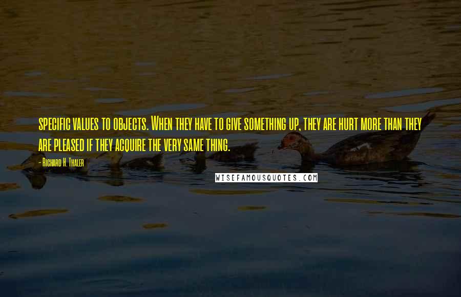 Richard H. Thaler Quotes: specific values to objects. When they have to give something up, they are hurt more than they are pleased if they acquire the very same thing.