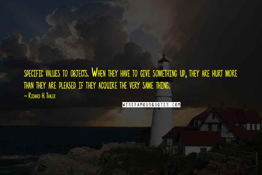 Richard H. Thaler Quotes: specific values to objects. When they have to give something up, they are hurt more than they are pleased if they acquire the very same thing.