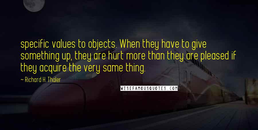 Richard H. Thaler Quotes: specific values to objects. When they have to give something up, they are hurt more than they are pleased if they acquire the very same thing.