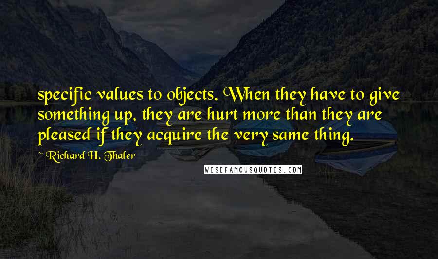 Richard H. Thaler Quotes: specific values to objects. When they have to give something up, they are hurt more than they are pleased if they acquire the very same thing.