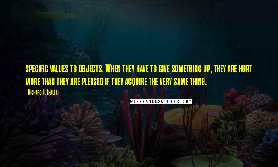 Richard H. Thaler Quotes: specific values to objects. When they have to give something up, they are hurt more than they are pleased if they acquire the very same thing.