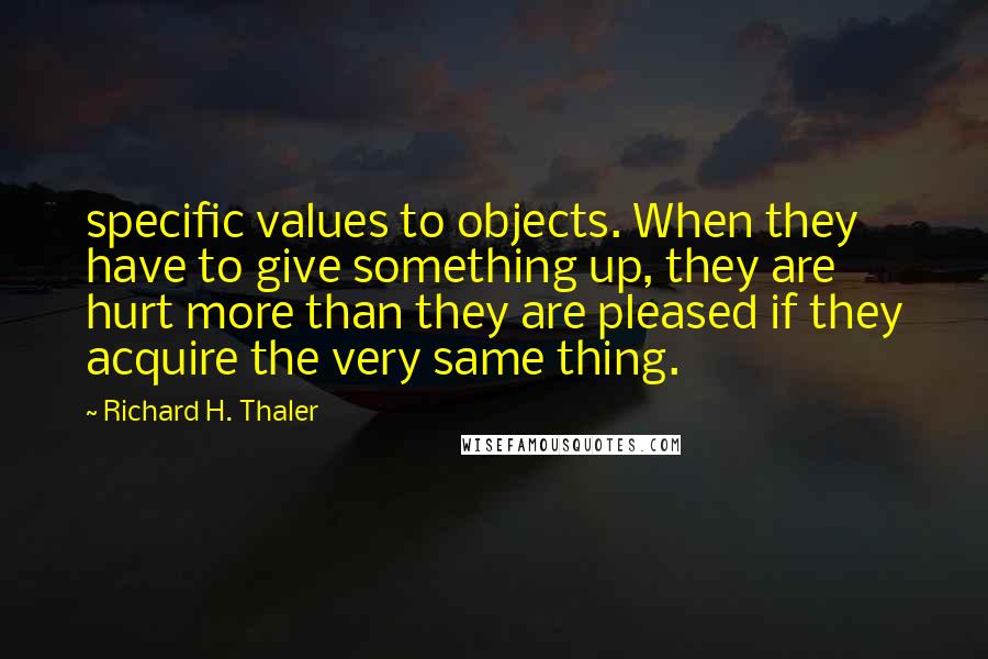 Richard H. Thaler Quotes: specific values to objects. When they have to give something up, they are hurt more than they are pleased if they acquire the very same thing.