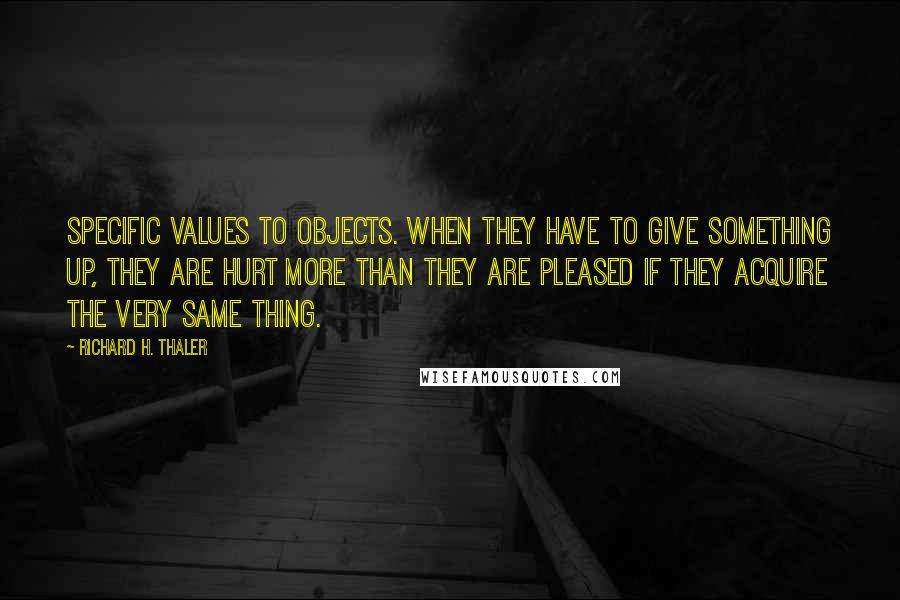 Richard H. Thaler Quotes: specific values to objects. When they have to give something up, they are hurt more than they are pleased if they acquire the very same thing.