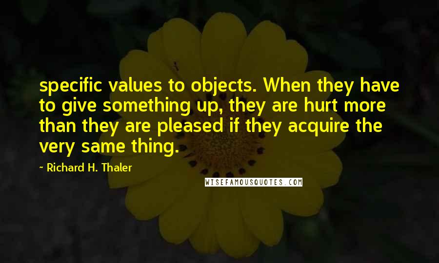 Richard H. Thaler Quotes: specific values to objects. When they have to give something up, they are hurt more than they are pleased if they acquire the very same thing.