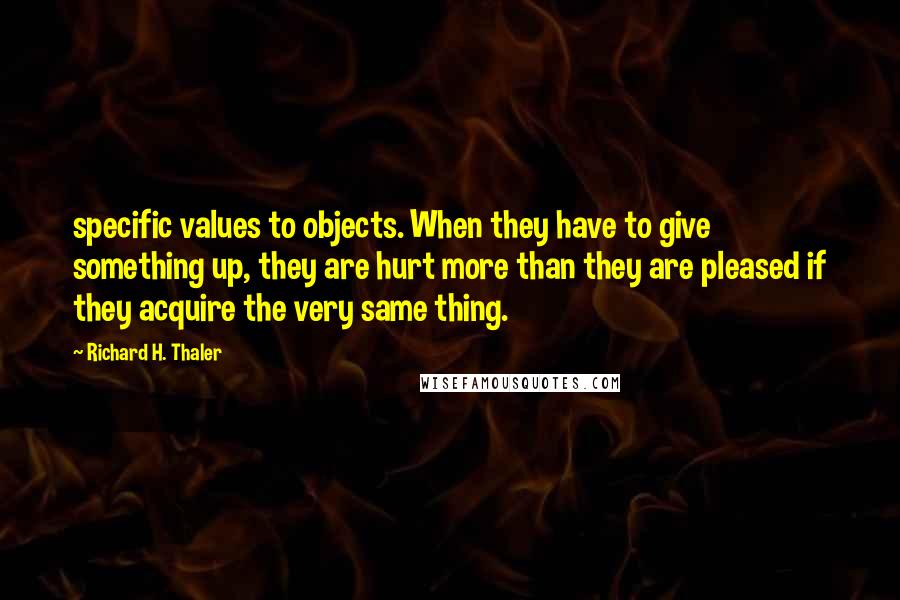 Richard H. Thaler Quotes: specific values to objects. When they have to give something up, they are hurt more than they are pleased if they acquire the very same thing.