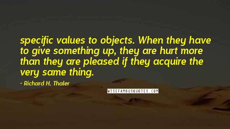 Richard H. Thaler Quotes: specific values to objects. When they have to give something up, they are hurt more than they are pleased if they acquire the very same thing.