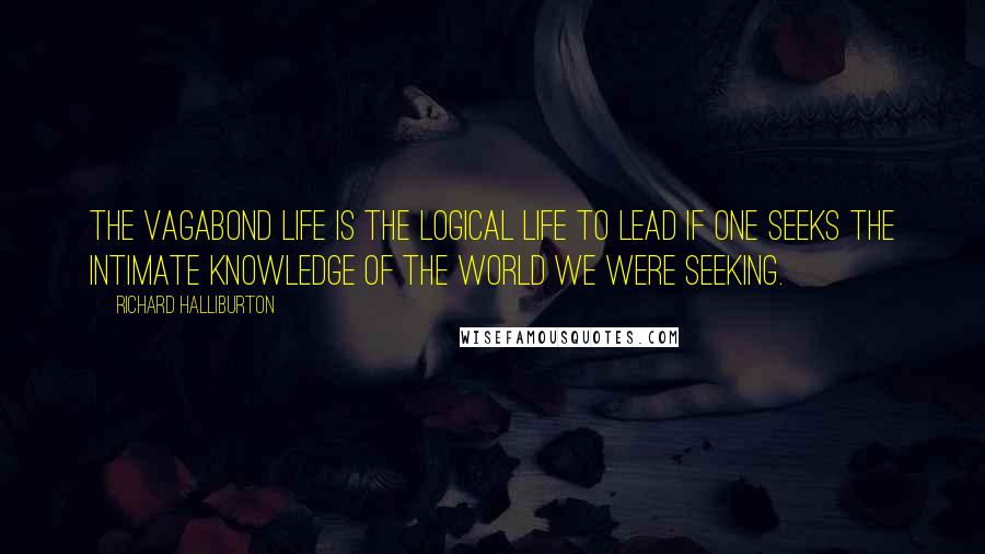 Richard Halliburton Quotes: The Vagabond life is the logical life to lead if one seeks the intimate knowledge of the world we were seeking.