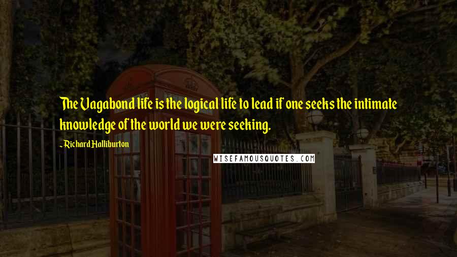 Richard Halliburton Quotes: The Vagabond life is the logical life to lead if one seeks the intimate knowledge of the world we were seeking.