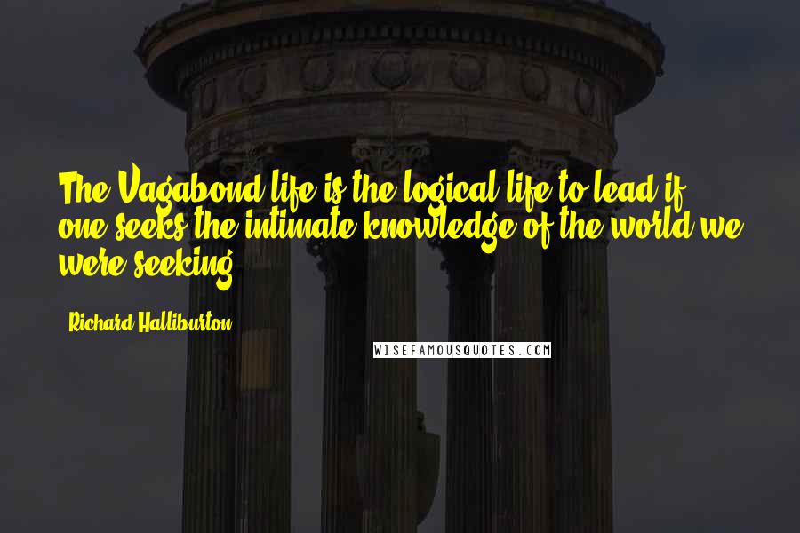 Richard Halliburton Quotes: The Vagabond life is the logical life to lead if one seeks the intimate knowledge of the world we were seeking.