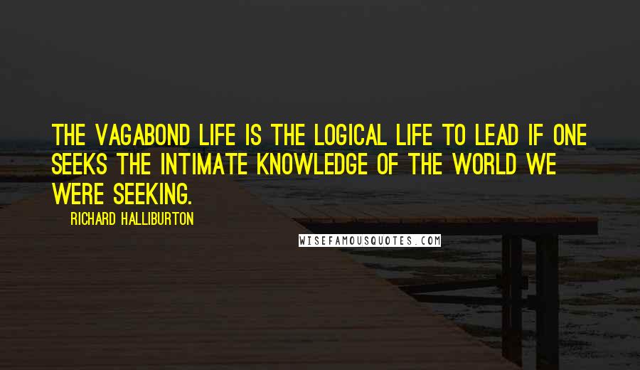 Richard Halliburton Quotes: The Vagabond life is the logical life to lead if one seeks the intimate knowledge of the world we were seeking.