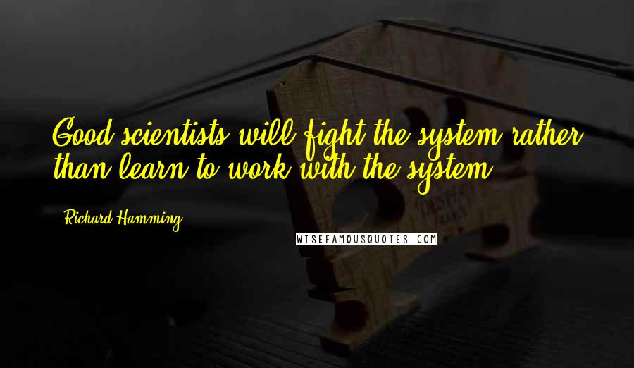 Richard Hamming Quotes: Good scientists will fight the system rather than learn to work with the system.