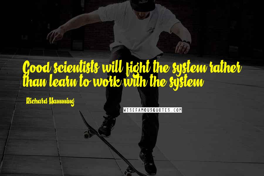 Richard Hamming Quotes: Good scientists will fight the system rather than learn to work with the system.