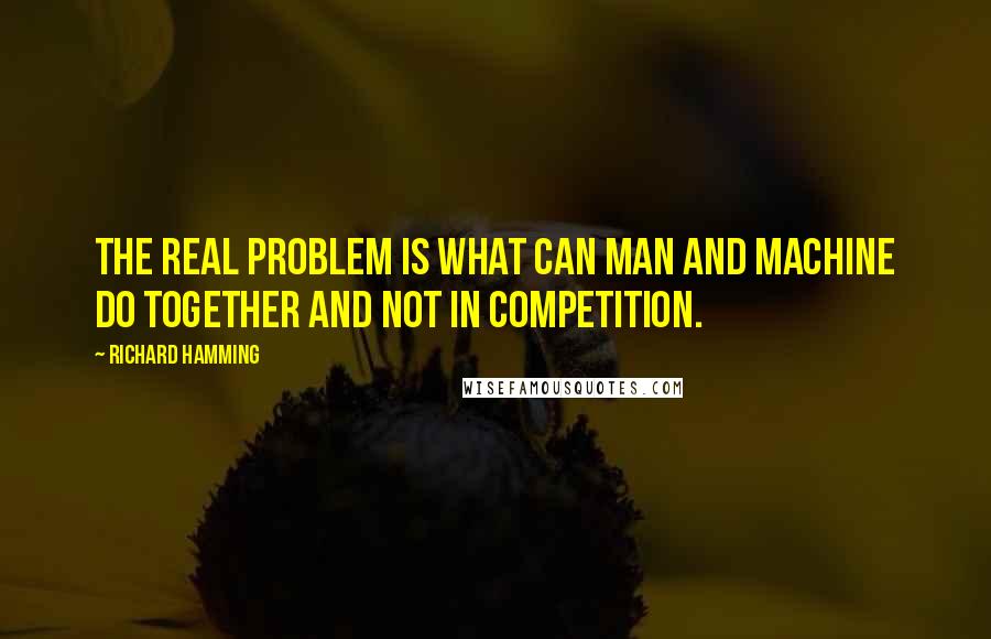 Richard Hamming Quotes: The real problem is what can man and machine do together and not in competition.