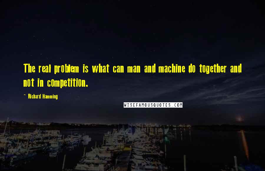 Richard Hamming Quotes: The real problem is what can man and machine do together and not in competition.