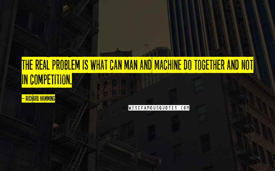 Richard Hamming Quotes: The real problem is what can man and machine do together and not in competition.