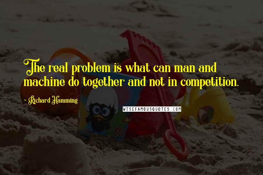 Richard Hamming Quotes: The real problem is what can man and machine do together and not in competition.