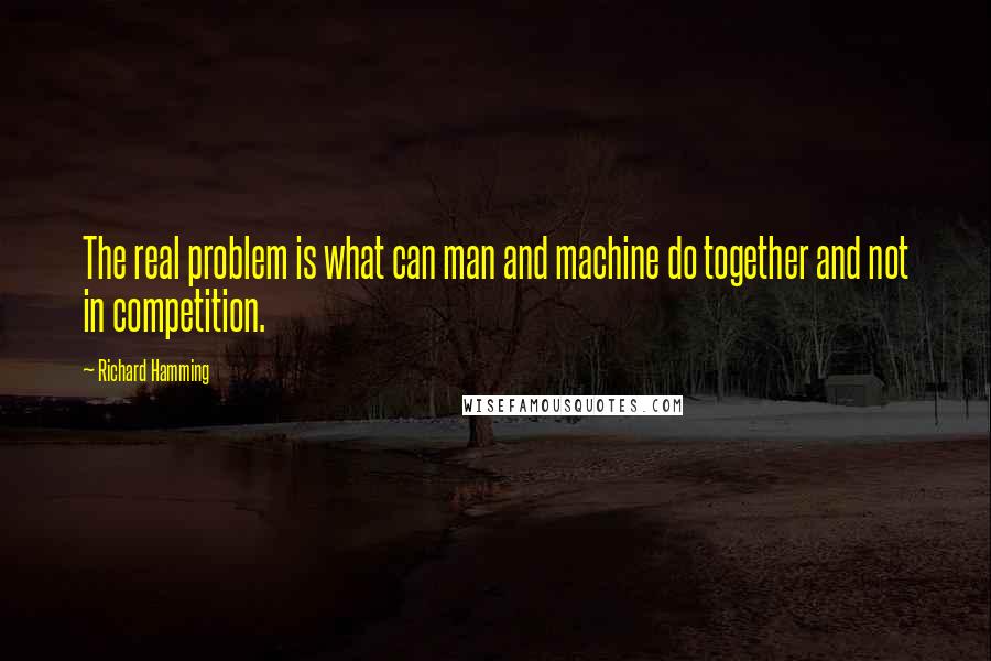 Richard Hamming Quotes: The real problem is what can man and machine do together and not in competition.