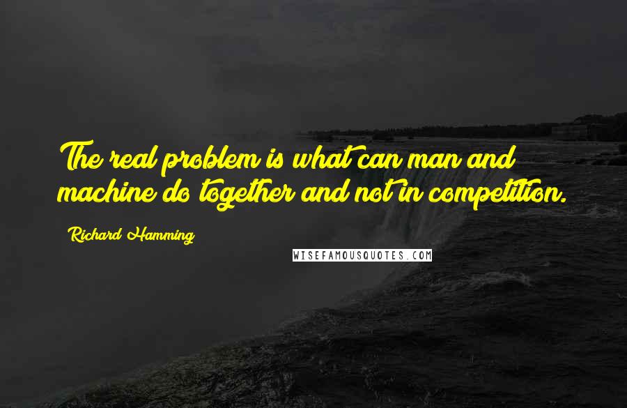 Richard Hamming Quotes: The real problem is what can man and machine do together and not in competition.