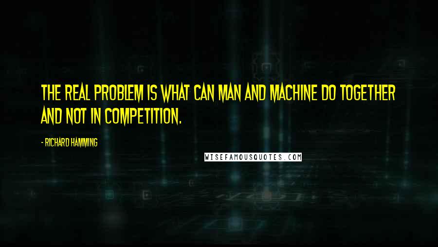 Richard Hamming Quotes: The real problem is what can man and machine do together and not in competition.