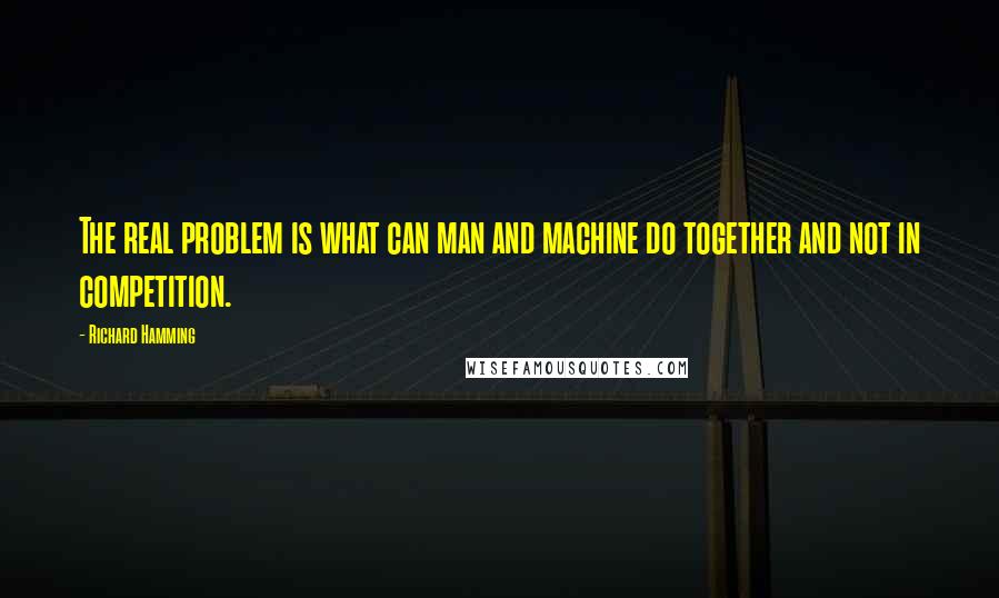 Richard Hamming Quotes: The real problem is what can man and machine do together and not in competition.