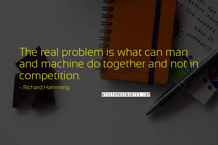 Richard Hamming Quotes: The real problem is what can man and machine do together and not in competition.