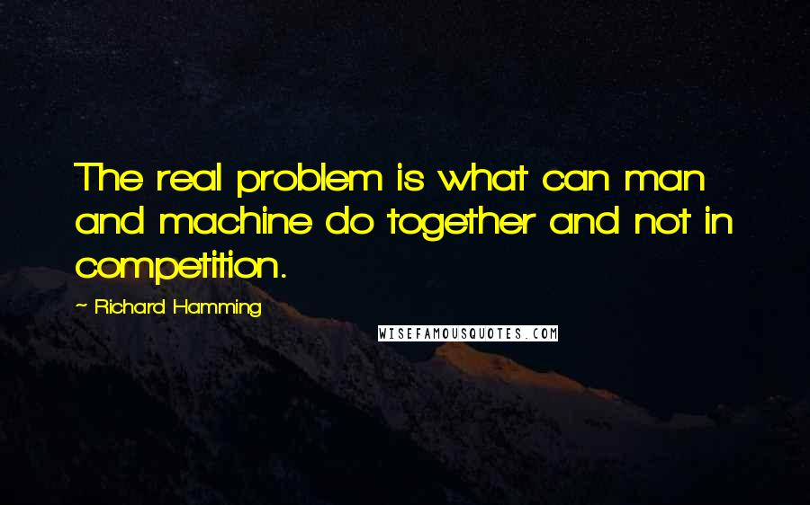 Richard Hamming Quotes: The real problem is what can man and machine do together and not in competition.