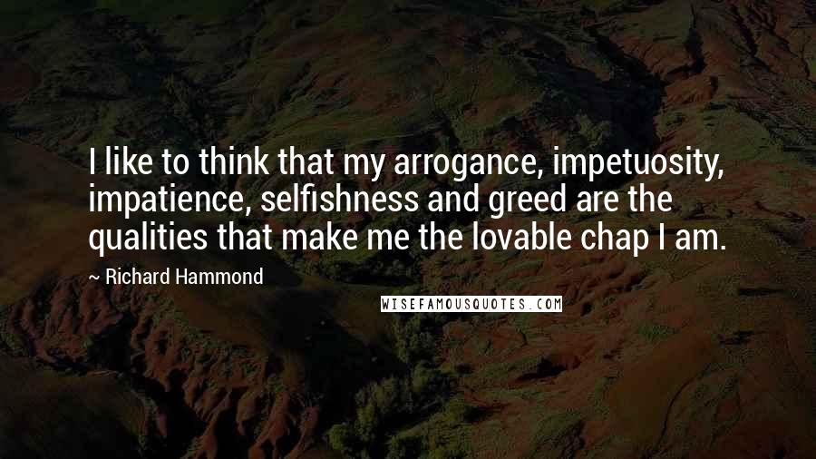 Richard Hammond Quotes: I like to think that my arrogance, impetuosity, impatience, selfishness and greed are the qualities that make me the lovable chap I am.
