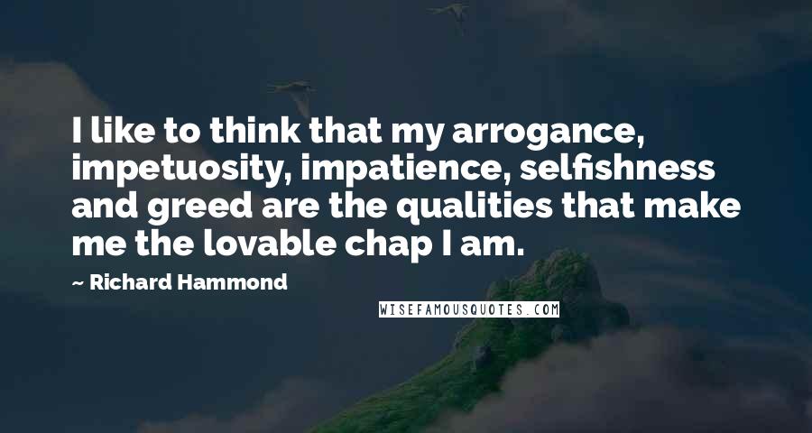 Richard Hammond Quotes: I like to think that my arrogance, impetuosity, impatience, selfishness and greed are the qualities that make me the lovable chap I am.