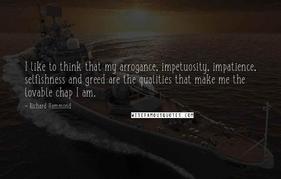 Richard Hammond Quotes: I like to think that my arrogance, impetuosity, impatience, selfishness and greed are the qualities that make me the lovable chap I am.