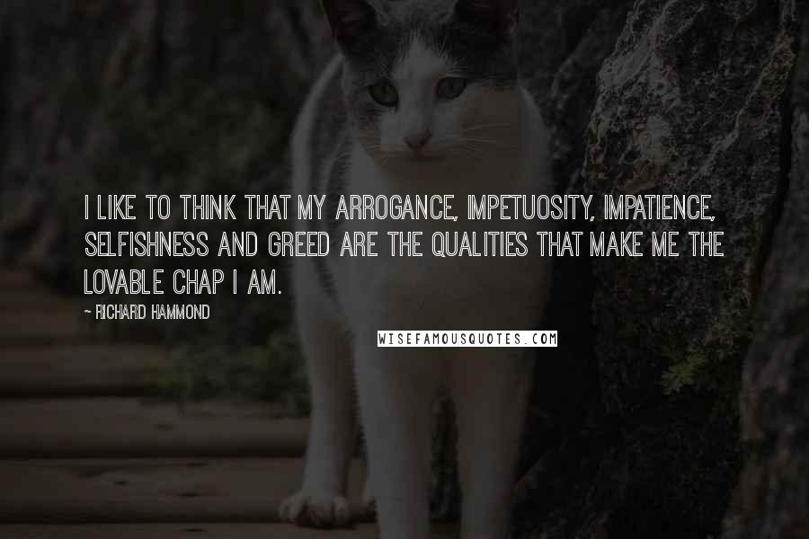 Richard Hammond Quotes: I like to think that my arrogance, impetuosity, impatience, selfishness and greed are the qualities that make me the lovable chap I am.