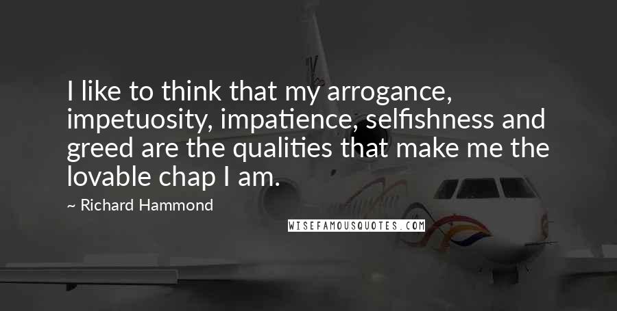 Richard Hammond Quotes: I like to think that my arrogance, impetuosity, impatience, selfishness and greed are the qualities that make me the lovable chap I am.