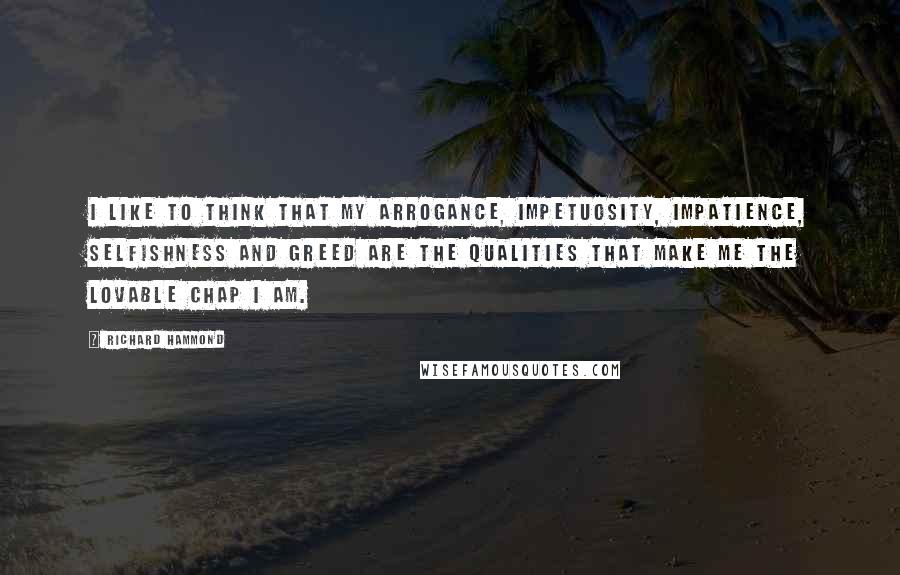 Richard Hammond Quotes: I like to think that my arrogance, impetuosity, impatience, selfishness and greed are the qualities that make me the lovable chap I am.